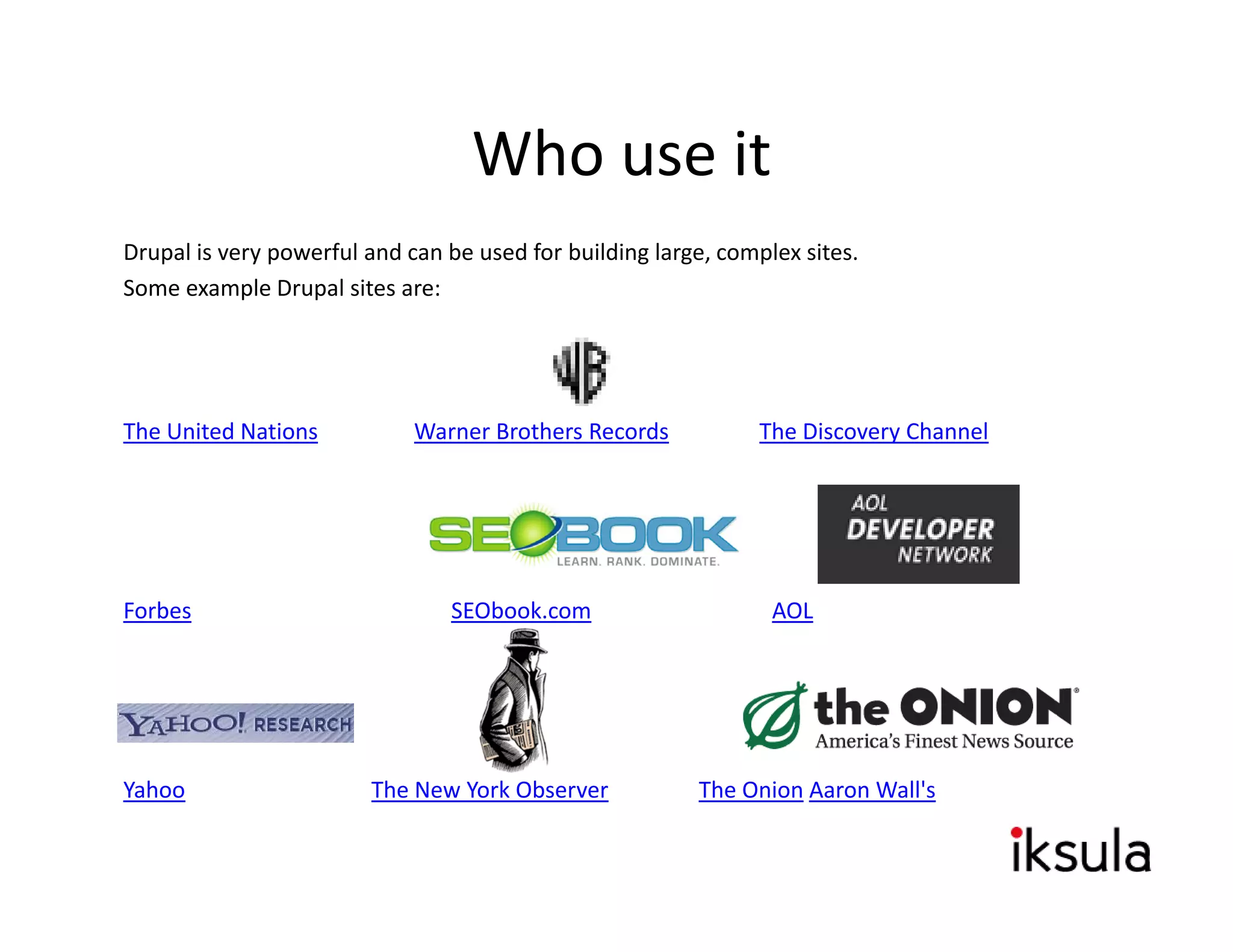 Who use it
Drupal is very powerful and can be used for building large, complex sites. 
So e e a p e upa s tes a e:
Some example Drupal sites are:




The United Nations           Warner Brothers Records            The Discovery Channel




Forbes                           SEObook.com                     AOL




Yahoo                    The New York Observer            The Onion Aaron Wall's 
 