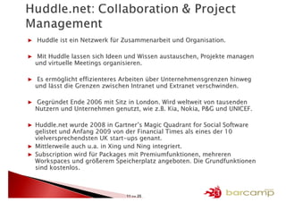 ▶ Huddle ist ein Netzwerk für Zusammenarbeit und Organisation.

▶ Mit Huddle lassen sich Ideen und Wissen austauschen, Projekte managen
  und virtuelle Meetings organisieren.

▶ Es ermöglicht effizienteres Arbeiten über Unternehmensgrenzen hinweg
  und lässt die Grenzen zwischen Intranet und Extranet verschwinden.

▶ Gegründet Ende 2006 mit Sitz in London. Wird weltweit von tausenden
  Nutzern und Unternehmen genutzt, wie z.B. Kia, Nokia, P&G und UNICEF.

▶ Huddle.net wurde 2008 in Gartner’s Magic Quadrant for Social Software
  gelistet und Anfang 2009 von der Financial Times als eines der 10
  vielversprechendsten UK start-ups genant.
▶ Mittlerweile auch u.a. in Xing und Ning integriert.
▶ Subscription wird für Packages mit Premiumfunktionen, mehreren
  Workspaces und größerem Speicherplatz angeboten. Die Grundfunktionen
  sind kostenlos.



                               11 >> 25
 