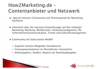 ▶ Special-Interest-Community und Themenportal für Marketing-
 Fachleute

▶ informiert über die neuesten Entwicklungen auf den Gebieten
  Marketing, Werbung, Werbetexten, Verkaufsmanagement, PR,
  Unternehmenskommunikation, Trends und Zukunftsmanagement.

▶ Community mit Subscription Modell:

  •   Experten können Mitglieder kontaktieren
  •   Firmenpräsentationen im Dienstleister-Verzeichnis
  •   Arbeitspapiere, Studien, Reports als Downloadangebot




                              13 >> 25
 