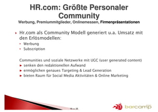 HR.com: Größte Personaler
           Community
Werbung, Premiummitglieder, Onlinemessen, Firmenpräsentationen

Hr.com als Community Modell generiert u.a. Umsatz mit
den Erlösmodellen:
• Werbung
• Subscription


Communities und soziale Netzwerke mit UGC (user generated content)
▶ senken den redaktionellen Aufwand
▶ ermöglichen genaues Targeting & Lead Generation
▶ bieten Raum für Social Media Aktivitäten & Online Marketing




                           16 >> 25
 
