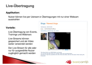 Live-Übertragung
Applikation:
  Nutzer können live per Ustream.tv Übertragungen mit nur einer Webcam
  ausstrahlen


Vorteile:
  Live-Übertragung von Events,
  Trainings und Webinars
  Live-Streams können
  gespeichert und als Video
  weiter verwendet werden
  Der Live-Stream für alle oder
  nur für ausgewählte Nutzer
  zugänglich gemacht werden



                                  19 >> 25
 