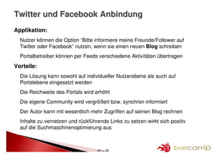 Twitter und Facebook Anbindung
Applikation:
  Nutzer können die Option “Bitte informiere meine Freunde/Follower auf
  Twitter oder Facebook” nutzen, wenn sie einen neuen Blog schreiben
  Portalbetreiber können per Feeds verschiedene Aktivitäten übertragen
Vorteile:
  Die Lösung kann sowohl auf individueller Nutzerebene als auch auf
  Portalebene eingesetzt werden
  Die Reichweite des Portals wird erhöht
  Die eigene Community wird vergrößert bzw. synchron informiert
  Der Autor kann mit wesentlich mehr Zugriffen auf seinen Blog rechnen
  Inhalte zu vernetzen und rückführende Links zu setzen wirkt sich positiv
  auf die Suchmaschinenoptimierung aus



                                   20 >> 25
 