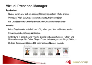 Virtual Presence Manager
Applikation:
  Nutzer sehen, wer sich im gleichen Moment die selben Inhalte ansieht
  Profile per Klick aufrufbar, schnelle Kontaktaufnahme möglich
  live Chatsession für unkomplizierte Kommunikation untereinander
Vorteile:
  keine Plug-ins oder Installationen nötig, alles geschieht im Browserfenster
  Integration in bestehende Webseiten
  Einbindung in Bereiche wie virtuelle Events und Ausstellungen, Nutzer- und
  Unternehmensprofile, Online Shops, Foren, Netzwerkgruppen, Blogs, Wikis, ...
  Multiple Sessions mit bis zu 200 gleichzeitigen Nutzern möglich




                                        22 >> 25
 