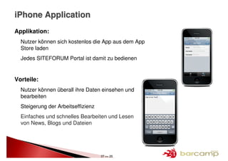 iPhone Application
Applikation:
  Nutzer können sich kostenlos die App aus dem App
  Store laden
  Jedes SITEFORUM Portal ist damit zu bedienen


Vorteile:
  Nutzer können überall ihre Daten einsehen und
  bearbeiten
  Steigerung der Arbeitseffizienz
  Einfaches und schnelles Bearbeiten und Lesen
  von News, Blogs und Dateien




                                    27 >> 25
 