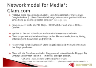 ▶ Prototyp eines neuen Medienmodells: „Die Zeitungsmacher müssen wie
  Google denken. […] Das Glam-Modell zeigt, wie man ein großes Publikum
  schnell und zu geringen Kosten erreicht.“ (FAZ, 03. 02. 2009)

▶ Glam vernetzt mehr als 700 Blogs, 1100 Publisher und andere Online-
  Quellen.

▶ gehört zu den am schnellsten wachsenden Internetunternehmen.
▶ Glam kooperiert mit beliebten Blogs zu den Themen Mode, Beauty, Living,
  Entertainment, Gesundheit und Umwelt.

▶ Hochwertige Inhalte werden in Glam eingebunden und Werbung innerhalb
  der Blogs geschaltet.

▶ Glam teilt die Einnahmen mit den Bloggern und unterstützt die Blogger. Die
  Umsätze von Dritten liegen z.T. im sechs-stelligen Bereich.
                                                                  Glam:
           * Jeff Jarvis – Autor, Journalist und Web Experte über Glam:
            ( http://www.buzzmachine.com/2007/11/12/glam-the-success-of-the-network/ )

                                      7 >> 25
 