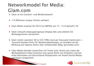 Glam ist ein Content- und Werbenetzwerk

110 Millionen unique Visitors weltweit

Glam Media erwartet für 2010 ein EBITDA von 12 -15 % (aktuell 5 %)

Glam verkauft zielgruppengenaue Display Ads und arbeitet mit
Werbeagenturen zusammen.

Glam nimmt zwischen $8 to $35 CPMs (cost per thousand impressions =
Tausend Kontake Preis) für Werbeeinblendungen, je nachdem ob die
Werbung auf eigenen Seiten oder einbebunden Blogs geschaltet wird.

Glam Media betreibt inzwischen mit Tinker.com, Brash.com sowie der
Werbeplattform Glam Evolution eine ganze Reihe von Projekten und hat
seine Aktivitäten auf Deutschland (Kooperation mit Hubert Burda Media)
und Japan ausgeweitet.


                              8 >> 25
 
