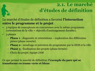 Le marché d’études de définition a favorisé l’interaction
entre le programme et le projet
• 3 équipes de concepteurs en concurrence avec le même programme
(orientations de la ville + objectifs d’aménagement durable);
• 3 phases
– Phase 1 : diagnostic et orientations – exploration des différentes
pistes (phase ouverte)
– Phase 2 : recadrage et précision du programme par la SEM et la ville
– Phase 3 : finalisation des projets (phase fermée)
– Choix du projet: équipe JAM
Ce que permet le marché de définition: l’exemple du parc qui se
transforme en trame verte et bleue
2.1. Le marché
d’études de définition
 