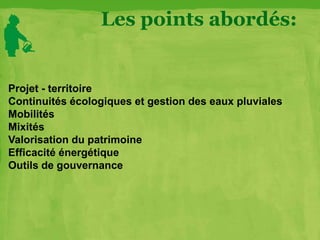 Les points abordés:
Projet - territoire
Continuités écologiques et gestion des eaux pluviales
Mobilités
Mixités
Valorisation du patrimoine
Efficacité énergétique
Outils de gouvernance
 