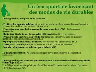 Une approche « simple » et de bon sens…
•Profiter des apports solaires et garantir au minimum deux heures d’ensoleillement le
21 décembre. Garantir des surfaces d’ouvertures
•Permettre une ventilation naturelle pour le confort d’été : des logements
traversants
•Optimiser l’isolation et la peau des bâtiments (isolation et menuiseries)
•Prévoir des locaux vélos en rez de chaussée qui s’inscrivent dans les parcours
quotidiens (pas au sous sol dans un coin…)
•Opter pour des matériaux sains (ex: menuiseries bois préférable au PVC)
•Récupérer l’eau de pluie pour arroser les jardins (limiter les pelouses…)
•Installer des panneaux solaires pour l’électricité
De l’expérimentation: 54 logements énergie 0 avec Immobilière 3 F (conception
réalisation)
Une approche plus lourde et plus volontaire : un réseau de chaleur énergie Bois
(chauffage et ECS)
Une délégation de service public pour la réalisation et l’exploitation d’un réseau de chaleur
- 80% d’émission de CO2
Un éco-quartier favorisant
des modes de vie durables
 