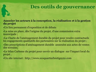 Associer les acteurs à la conception, la réalisation et à la gestion
du projet
•Un lieu permanent d’exposition et de débats
•La mise en place, dès l’origine du projet, d’une commission extra
municipale ;
•La Charte de l’aménagement durable du projet pour rendre contractuels
les engagements qualitatifs des partenaires sur la réalisation du projet ;
•Des prescriptions d’aménagement durable annexées aux actes de ventes
des terrains;
•Le bilan Carbone du projet pour ouvrir un dialogue sur l’impact local du
projet .
•Un site internet : http://www.ecoquartierbretigny91.com
Des outils de gouvernance
 