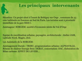 Situation: Un projet situé à l’ouest de Brétigny sur Orge , commune de 23
000 habitants en Essonne au Sud de Paris. Les terrains sont à proximité
immédiate de la gare RER C.
Aménageur: SORGEM- société d’économie mixte du Val d’Orge
Equipe de coordination urbaine, paysagère, architecturale : Atelier JAM,
Latitude Nord, Magéo, Jéol.
Les Assistants de la SORGEM:
Aménagement Durale : TRIBU, programmation urbaine: ALPHAVILLE,
Réseau de chaleur Energie Bois: DEBAT, concertation: DAC, élaboration du
Bilan carbone: EFFET DE LEVIER…
Les principaux intervenants
 