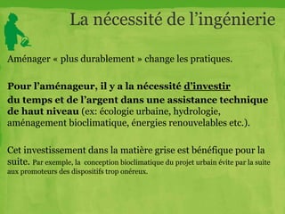 La nécessité de l’ingénierie
Aménager « plus durablement » change les pratiques.
Pour l’aménageur, il y a la nécessité d’investir
du temps et de l’argent dans une assistance technique
de haut niveau (ex: écologie urbaine, hydrologie,
aménagement bioclimatique, énergies renouvelables etc.).
Cet investissement dans la matière grise est bénéfique pour la
suite. Par exemple, la conception bioclimatique du projet urbain évite par la suite
aux promoteurs des dispositifs trop onéreux.
 