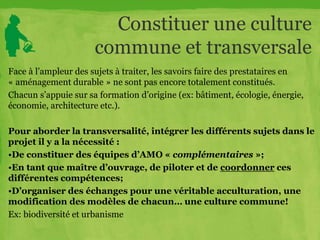 Constituer une culture
commune et transversale
Face à l’ampleur des sujets à traiter, les savoirs faire des prestataires en
« aménagement durable » ne sont pas encore totalement constitués.
Chacun s’appuie sur sa formation d’origine (ex: bâtiment, écologie, énergie,
économie, architecture etc.).
Pour aborder la transversalité, intégrer les différents sujets dans le
projet il y a la nécessité :
•De constituer des équipes d’AMO « complémentaires »;
•En tant que maître d’ouvrage, de piloter et de coordonner ces
différentes compétences;
•D’organiser des échanges pour une véritable acculturation, une
modification des modèles de chacun… une culture commune!
Ex: biodiversité et urbanisme
 