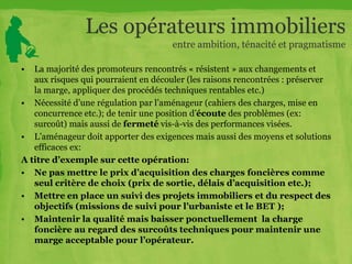 Les opérateurs immobiliers
entre ambition, ténacité et pragmatisme
• La majorité des promoteurs rencontrés « résistent » aux changements et
aux risques qui pourraient en découler (les raisons rencontrées : préserver
la marge, appliquer des procédés techniques rentables etc.)
• Nécessité d’une régulation par l’aménageur (cahiers des charges, mise en
concurrence etc.); de tenir une position d’écoute des problèmes (ex:
surcoût) mais aussi de fermeté vis-à-vis des performances visées.
• L’aménageur doit apporter des exigences mais aussi des moyens et solutions
efficaces ex:
A titre d’exemple sur cette opération:
• Ne pas mettre le prix d’acquisition des charges foncières comme
seul critère de choix (prix de sortie, délais d’acquisition etc.);
• Mettre en place un suivi des projets immobiliers et du respect des
objectifs (missions de suivi pour l’urbaniste et le BET );
• Maintenir la qualité mais baisser ponctuellement la charge
foncière au regard des surcoûts techniques pour maintenir une
marge acceptable pour l’opérateur.
 