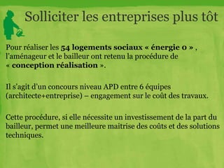 Solliciter les entreprises plus tôt
Pour réaliser les 54 logements sociaux « énergie 0 » ,
l’aménageur et le bailleur ont retenu la procédure de
« conception réalisation ».
Il s’agit d’un concours niveau APD entre 6 équipes
(architecte+entreprise) – engagement sur le coût des travaux.
Cette procédure, si elle nécessite un investissement de la part du
bailleur, permet une meilleure maitrise des coûts et des solutions
techniques.
 