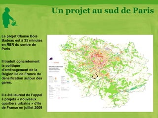 Un projet au sud de Paris
Le projet Clause Bois
Badeau est à 35 minutes
en RER du centre de
Paris
Il traduit concrètement
la politique
d’aménagement de la
Région Ile de France de
densification autour des
gares.
Il a été lauréat de l’appel
à projets « nouveaux
quartiers urbains » d’ile
de France en juillet 2009
 