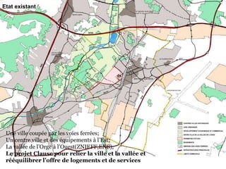 Etat existant
Une ville coupée par les voies ferrées;
Un centre ville et des équipements à l’Est;
La vallée de l’Orge à l’Ouest(ZNIEFF,ENS);
Le projet Clause pour relier la ville et la vallée et
rééquilibrer l’offre de logements et de services
 