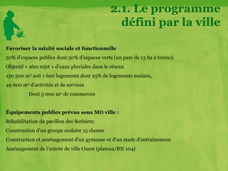 2.1. Le programme
défini par la ville
Favoriser la mixité sociale et fonctionnelle
50% d’espaces publics dont 50% d’espaces verts (un parc de 13 ha à terme);
Objectif « zéro rejet » d’eaux pluviales dans le réseau
130 500 m2 soit 1 600 logements dont 25% de logements sociaux,
49 600 m2 d’activités et de services
Dont 5 000 m2 de commerces
Équipements publics prévus sous MO ville :
Réhabilitation du pavillon des Sorbiers;
Construction d’un groupe scolaire 15 classes
Construction et aménagement d’un gymnase et d’un stade d’entraînement
Aménagement de l’entrée de ville Ouest (plateau/RN 104)
 