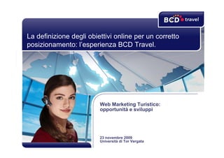 La definizione degli obiettivi online per un corretto
posizionamento: l’esperienza BCD Travel.




                         Web Marketing Turistico:
                         opportunità e sviluppi




                         23 novembre 2009
                         Università di Tor Vergata
 