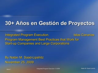 30+ Años en Gestión de Proyectos Integrated Program Execution.			Islas Canarias Program Management Best Practices that Work for Start-up Companies and Large Corporations By Natán M. Saad-Lipshitz November 25, 2009 Slide 1 