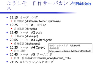 ようこそ  自作サーバカンファレンス 19:15  オープニング 田中慎司 (id:stanaka, twitter: @stanaka) 19:25  トーク  #1  はてな 吉田晃典 (id:marqs) 19:45  トーク  #2 pixiv 上薗竜太 (id:kamipo) 20:05  トーク  #3 CyberAgent 桑野章弘 (id:akuwano)  20:25  トーク  #4 Cerevo 岩佐 琢磨 20:45  トーク  #5  チームラボ 田村　哲也 (twitter:teamlab_news/teamlab_tech) 21:15  カンファレンス クローズ  公式ハッシュタグ  #jisaku09 動画中継 http://www.ustream.tv/channel/jisaku09 