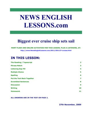 NEWS ENGLISH
LESSONS.com
Biggest ever cruise ship sets sail
MANY FLASH AND ONLINE ACTIVITIES FOR THIS LESSON, PLUS A LISTENING, AT:
http://www.NewsEnglishLessons.com/0911/091127-cruises.html
IN THIS LESSON:
The Reading / Tapescript 2
Phrase Match 3
Listening Gap Fill 4
Multiple Choice 5
Spelling 6
Put the Text Back Together 7
Scrambled Sentences 8
Discussion 9
Writing 10
Homework 11
ALL ANSWERS ARE IN THE TEXT ON PAGE 2.
27th November, 2009
 