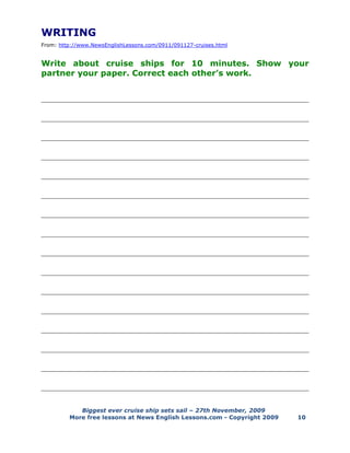Biggest ever cruise ship sets sail – 27th November, 2009
More free lessons at News English Lessons.com - Copyright 2009 10
WRITING
From: http://www.NewsEnglishLessons.com/0911/091127-cruises.html
Write about cruise ships for 10 minutes. Show your
partner your paper. Correct each other’s work.
______________________________________________________________________________
______________________________________________________________________________
______________________________________________________________________________
______________________________________________________________________________
______________________________________________________________________________
______________________________________________________________________________
______________________________________________________________________________
______________________________________________________________________________
______________________________________________________________________________
______________________________________________________________________________
______________________________________________________________________________
______________________________________________________________________________
______________________________________________________________________________
______________________________________________________________________________
______________________________________________________________________________
______________________________________________________________________________
 