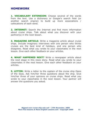 Biggest ever cruise ship sets sail – 27th November, 2009
More free lessons at News English Lessons.com - Copyright 2009 11
HOMEWORK
1. VOCABULARY EXTENSION: Choose several of the words
from the text. Use a dictionary or Google’s search field (or
another search engine) to build up more associations /
collocations of each word.
2. INTERNET: Search the Internet and find more information
about cruise ships. Talk about what you discover with your
partner(s) in the next lesson.
3. MAGAZINE ARTICLE: Write a magazine article about cruise
ships. Include imaginary interviews with one person who thinks
cruises are the best kind of holidays, and one person who
disagrees. Read what you wrote to your classmates in the next
lesson. Give each other feedback on your articles.
4. WHAT HAPPENED NEXT? Write a newspaper article about
the next stage in this news story. Read what you wrote to your
classmates in the next lesson. Give each other feedback on your
articles.
5. LETTER: Write a letter to the captain of the cruise ship Oasis
of the Seas. Ask him/her three questions about the ship. Give
him/her three of your opinions on cruise ships. Read what you
wrote to your classmates in the next lesson. Your partner will
answer the questions you asked.
 