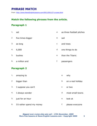 Biggest ever cruise ship sets sail – 27th November, 2009
More free lessons at News English Lessons.com - Copyright 2009 3
PHRASE MATCH
From: http://www.NewsEnglishLessons.com/0911/091127-cruises.html
Match the following phrases from the article.
Paragraph 1
1. set a. as three football pitches
2 five times bigger b. sail
3. as long c. and trees
4. 6,000 d. one things to do
5. bushes e. than the Titanic
6. a million and f. passengers
Paragraph 2
1. amazing to a. why
2 bigger than b. on a real holiday
3. I suppose you can’t c. or two
4. I always wonder d. most small towns
5. just for an hour e. look at
6. I’d rather spend my money f. please everyone
 