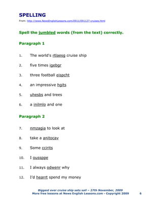Biggest ever cruise ship sets sail – 27th November, 2009
More free lessons at News English Lessons.com - Copyright 2009 6
SPELLING
From: http://www.NewsEnglishLessons.com/0911/091127-cruises.html
Spell the jumbled words (from the text) correctly.
Paragraph 1
1. The world's rtlaesg cruise ship
2. five times igebgr
3. three football eispcht
4. an impressive hgits
5. uhesbs and trees
6. a inilmlo and one
Paragraph 2
7. nmzagia to look at
8. take a anitocav
9. Some ccirits
10. I oussppe
11. I always odwenr why
12. I’d hearrt spend my money
 