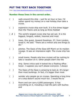 Biggest ever cruise ship sets sail – 27th November, 2009
More free lessons at News English Lessons.com - Copyright 2009 7
PUT THE TEXT BACK TOGETHER
From: http://www.NewsEnglishLessons.com/0911/091127-cruises.html
Number these lines in the correct order.
( ) walk around this ship – just for an hour or two. I’d
rather spend my money on a real holiday than take a
cruise.
( ) expensive cruise ship ever built. It is five times bigger
than the Titanic and as long as three football
( 1 ) The world's largest cruise ship has set sail. It is the
biggest, longest, widest, heaviest and most
( ) trees. One guest, Howard Goodman, 57, from London,
loved it. He said: “There are a million and one things to
do.”
( ) pitches. The Oasis of the Seas left Miami on its maiden
voyage. It was an impressive sight. The cruise ship has
17
( ) small towns. People who love cruises will be rushing to
take a vacation on it. Other people didn’t like the
( ) ship. Some critics said it looked like a floating office
tower. I suppose you can’t please everyone. I always
( ) The Oasis of the Seas is amazing to look at. It’s larger
than most buildings. In fact, it’s bigger than most
( ) wonder why people go on cruises. Spending a long time
on a ship doesn’t sound much fun. I would like to
( ) floors and can carry 6,000 passengers. It has
everything on it, including a real-life park with bushes
and
 