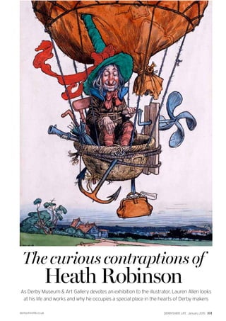 derbyshirelife.co.uk DERBYSHIRE LIFE January 2015 101
The curious contraptions of
Heath Robinson
As Derby Museum & Art Gallery devotes an exhibition to the illustrator, Lauren Allen looks
at his life and works and why he occupies a special place in the hearts of Derby makers
 