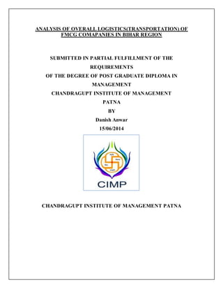 ANALYSIS OF OVERALL LOGISTICS(TRANSPORTATION) OF
FMCG COMAPANIES IN BIHAR REGION
SUBMITTED IN PARTIAL FULFILLMENT OF THE
REQUIREMENTS
OF THE DEGREE OF POST GRADUATE DIPLOMA IN
MANAGEMENT
CHANDRAGUPT INSTITUTE OF MANAGEMENT
PATNA
BY
Danish Anwar
15/06/2014
CHANDRAGUPT INSTITUTE OF MANAGEMENT PATNA
 