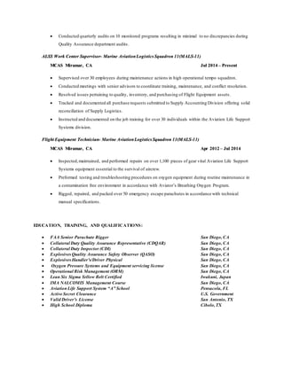  Conducted quarterly audits on 10 monitored programs resulting in minimal to no discrepancies during
Quality Assurance department audits.
ALSS Work Center Supervisor- Marine AviationLogistics Squadron 11(MALS-11)
MCAS Miramar, CA Jul 2014 – Present
 Supervised over 30 employees during maintenance actions in high operational tempo squadron.
 Conducted meetings with senior advisors to coordinate training, maintenance, and conflict resolution.
 Resolved issues pertaining to quality, inventory, and purchasing of Flight Equipment assets.
 Tracked and documented all purchase requests submitted to Supply Accounting Division offering solid
reconciliation of Supply Logistics.
 Instructed and documented on the job training for over 30 individuals within the Aviation Life Support
Systems division.
Flight Equipment Technician- Marine AviationLogisticsSquadron 11(MALS-11)
MCAS Miramar, CA Apr 2012 – Jul 2014
 Inspected,maintained, and performed repairs on over 1,100 pieces of gear vital Aviation Life Support
Systems equipment essential to the survival of aircrew.
 Preformed testing and troubleshooting procedures on oxygen equipment during routine maintenance in
a contamination free environment in accordance with Aviator’s Breathing Oxygen Program.
 Rigged, repaired, and packed over 50 emergency escape parachutes in accordance with technical
manual specifications.
EDUCATION, TRAINING, AND QUALIFICATIONS:
 FAA Senior Parachute Rigger San Diego, CA
 Collateral Duty Quality Assurance Representative (CDQAR) San Diego, CA
 Collateral Duty Inspector (CDI) San Diego, CA
 Explosives Quality Assurance Safety Observer (QASO) San Diego, CA
 Explosives Handler’s/Driver Physical San Diego, CA
 Oxygen Pressure Systems and Equipment servicing license San Diego, CA
 Operational Risk Management (ORM) San Diego, CA
 Lean Six Sigma Yellow Belt Certified Iwakuni, Japan
 IMA NALCOMIS Management Course San Diego, CA
 AviationLife Support System “A” School Pensacola, FL
 Active Secret Clearance U.S. Government
 Valid Driver’s License San Antonio, TX
 High School Diploma Cibolo,TX
 