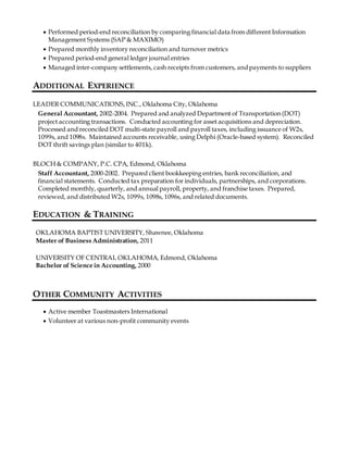  Performed period-end reconciliation by comparing financial data from different Information
Management Systems (SAP & MAXIMO)
 Prepared monthly inventory reconciliation and turnover metrics
 Prepared period-end general ledger journal entries
 Managed inter-company settlements, cash receipts from customers, andpayments to suppliers
ADDITIONAL EXPERIENCE
LEADER COMMUNICATIONS,INC., Oklahoma City, Oklahoma
General Accountant, 2002-2004. Prepared and analyzed Department of Transportation (DOT)
project accounting transactions. Conducted accounting for asset acquisitions and depreciation.
Processed and reconciled DOT multi-state payroll and payroll taxes, including issuance of W2s,
1099s, and 1098s. Maintained accounts receivable, using Delphi (Oracle-based system). Reconciled
DOT thrift savings plan (similar to 401k).
BLOCH & COMPANY, P.C. CPA, Edmond, Oklahoma
Staff Accountant, 2000-2002. Prepared client bookkeeping entries, bank reconciliation, and
financial statements. Conducted tax preparation for individuals, partnerships, and corporations.
Completed monthly, quarterly, and annual payroll, property, and franchise taxes. Prepared,
reviewed, and distributed W2s, 1099s, 1098s, 1096s, and related documents.
EDUCATION & TRAINING
OKLAHOMA BAPTIST UNIVERSITY, Shawnee, Oklahoma
Master of Business Administration, 2011
UNIVERSITY OF CENTRAL OKLAHOMA, Edmond, Oklahoma
Bachelor of Science in Accounting, 2000
OTHER COMMUNITY ACTIVITIES
 Active member Toastmasters International
 Volunteer at various non-profit community events
 