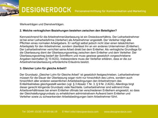 ∂
Tel. 0049. (0)30. 59 69 66 19 E-Mail info@designerdock.com www.designerdock.com
Personalvermittlung für Kommunikation und Marketing
Werkverträgen und Dienstverträgen.
2. Welche vertraglichen Beziehungen bestehen zwischen den Beteiligten?
Kennzeichnend für die Arbeitnehmerüberlassung ist ein Dreiecksverhältnis. Der Leiharbeitnehmer
ist bei einer Leiharbeitsfirma (Verleiher) als Arbeitnehmer angestellt. Der Verleiher trägt alle
Pflichten eines normalen Arbeitgebers. Er verfügt selbst jedoch nicht über einen tatsächlichen
Arbeitsplatz für den Arbeitnehmer, sondern überlässt ihn an ein anderes Unternehmen (Entleiher).
Der Leiharbeitnehmer verrichtet seine Arbeit direkt bei dem Entleiher. Als vertragliche Grundlage für
die Überlassung dient der Überlassungsvertrag zwischen dem Entleiher und dem Verleiher. Der
Überlassungsvertrag bedarf der Schriftform und muss gewisse gesetzlich vorgeschriebene
Angaben beinhalten (§ 10 AÜG). Insbesondere muss der Verleiher erklären, dass er die zur
Arbeitnehmerüberlassung erforderliche Erlaubnis besitzt.
3. Gleicher Lohn für gleiche Arbeit?
Der Grundsatz „Gleicher Lohn für Gleiche Arbeit“ ist gesetzlich festgeschrieben. Leiharbeitnehmer
müssen für die Dauer der Überlassung sogar nicht nur hinsichtlich des Lohns, sondern auch
hinsichtlich aller anderen wesentlichen Arbeitsbedingungen den Arbeitnehmern des
Entleihbetriebes gleichgestellt werden (vgl. § 3 Absatz 1 Nr. 3, § 9 Nr. 2 AÜG). Allerdings birgt
dieser gerecht klingende Grundsatz viele Nachteile. Leiharbeitnehmer sind während ihres
Arbeitsverhältnisses bei einem Entleiher oftmals bei verschiedenen Entleihern eingesetzt, so dass
der Gleichstellungsgrundsatz zu erheblichem administrativem Aufwand beim Entleiher und
Verleiher sowie zu schwankenden Arbeitsbedingungen beim Arbeitnehmer führt.
 