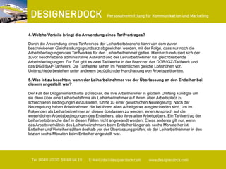∂
Tel. 0049. (0)30. 59 69 66 19 E-Mail info@designerdock.com www.designerdock.com
Personalvermittlung für Kommunikation und Marketing
4. Welche Vorteile bringt die Anwendung eines Tarifvertrages?
Durch die Anwendung eines Tarifwerkes der Leiharbeitsbranche kann von dem zuvor
beschriebenen Gleichstellungsgrundsatz abgewichen werden, mit der Folge, dass nur noch die
Arbeitsbedingungen des Tarifwerkes für den Leiharbeitnehmer gelten. Hierdurch reduziert sich der
zuvor beschriebene administrative Aufwand und der Leiharbeitnehmer hat gleichbleibende
Arbeitsbedingungen. Zur Zeit gibt es zwei Tarifwerke in der Branche: das DGB/IGZ-Tarifwerk und
das DGB/BAP-Tarifwerk. Die Tarifwerke sehen im Wesentlichen gleiche Lohnhöhen vor.
Unterschiede bestehen unter anderem bezüglich der Handhabung von Arbeitszeitkonten.
5. Was ist zu beachten, wenn der Leiharbeitnehmer vor der Überlassung an den Entleiher bei
diesem angestellt war?
Der Fall der Drogeriemarktkette Schlecker, die ihre Arbeitnehmer in großem Umfang kündigte um
sie dann über eine Leiharbeitsfirma als Leiharbeitnehmer auf ihrem alten Arbeitsplatz zu
schlechteren Bedingungen einzustellen, führte zu einer gesetzlichen Neuregelung. Nach der
Neuregelung haben Arbeitnehmer, die bei ihrem alten Arbeitgeber ausgeschieden sind, um im
Folgenden als Leiharbeitnehmer an diesen überlassen zu werden, einen Anspruch auf die
wesentlichen Arbeitsbedingungen des Entleihers, also ihres alten Arbeitgebers. Ein Tarifvertrag der
Leiharbeitsbranche darf in diesen Fällen nicht angewandt werden. Etwas anderes gilt nur, wenn
das Arbeitsverhältnis des Leiharbeitnehmers beim Entleiher länger als sechs Monate her ist.
Entleiher und Verleiher sollten deshalb vor der Überlassung prüfen, ob der Leiharbeitnehmer in den
letzten sechs Monaten beim Entleiher angestellt war.
 