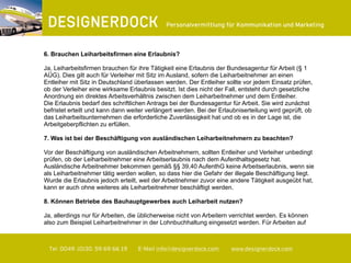 ∂
Tel. 0049. (0)30. 59 69 66 19 E-Mail info@designerdock.com www.designerdock.com
Personalvermittlung für Kommunikation und Marketing
6. Brauchen Leiharbeitsfirmen eine Erlaubnis?
Ja, Leiharbeitsfirmen brauchen für ihre Tätigkeit eine Erlaubnis der Bundesagentur für Arbeit (§ 1
AÜG). Dies gilt auch für Verleiher mit Sitz im Ausland, sofern die Leiharbeitnehmer an einen
Entleiher mit Sitz in Deutschland überlassen werden. Der Entleiher sollte vor jedem Einsatz prüfen,
ob der Verleiher eine wirksame Erlaubnis besitzt. Ist dies nicht der Fall, entsteht durch gesetzliche
Anordnung ein direktes Arbeitsverhältnis zwischen dem Leiharbeitnehmer und dem Entleiher.
Die Erlaubnis bedarf des schriftlichen Antrags bei der Bundesagentur für Arbeit. Sie wird zunächst
befristet erteilt und kann dann weiter verlängert werden. Bei der Erlaubniserteilung wird geprüft, ob
das Leiharbeitsunternehmen die erforderliche Zuverlässigkeit hat und ob es in der Lage ist, die
Arbeitgeberpflichten zu erfüllen.
7. Was ist bei der Beschäftigung von ausländischen Leiharbeitnehmern zu beachten?
Vor der Beschäftigung von ausländischen Arbeitnehmern, sollten Entleiher und Verleiher unbedingt
prüfen, ob der Leiharbeitnehmer eine Arbeitserlaubnis nach dem Aufenthaltsgesetz hat.
Ausländische Arbeitnehmer bekommen gemäß §§ 39,40 AufenthG keine Arbeitserlaubnis, wenn sie
als Leiharbeitnehmer tätig werden wollen, so dass hier die Gefahr der illegale Beschäftigung liegt.
Wurde die Erlaubnis jedoch erteilt, weil der Arbeitnehmer zuvor eine andere Tätigkeit ausgeübt hat,
kann er auch ohne weiteres als Leiharbeitnehmer beschäftigt werden.
8. Können Betriebe des Bauhauptgewerbes auch Leiharbeit nutzen?
Ja, allerdings nur für Arbeiten, die üblicherweise nicht von Arbeitern verrichtet werden. Es können
also zum Beispiel Leiharbeitnehmer in der Lohnbuchhaltung eingesetzt werden. Für Arbeiten auf
 