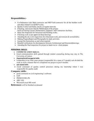 Responsibilities:-
 Co-Ordination with Main contractor and MEP Sub-contractor for all the builders work
and other related Civil &MEP works.
 Quality Control and Safety checks at regular intervals.
 Checking and ensure that the Mobilization of the project
Such as Fencing Layout, Demarcation, Engineers and Contractors facilities.
 Daily Site Inspection for Structural and finishing works.
 Checking work as per approved shop drawings.
 Attending the site work inspections for (Aluminum work, post tension & normalslabs).
 Making ProgressReport and Photographs for daily activities.
 Issuing Site Instructions as and when required.
 Detailed verifications for discrepancies between Architectural and Structuraldrawings.
 Attending the final inspection for project to hand over to client prepare
PERSONAL SKILLS:
 COMMUNICATION SKILLS:
 Good communication skills gained through student counseling during may stay in The
University of Lahore.
 Organizational/managerial skills:
 Leadership in my final years project (responsible for a team of 3 people) sub divided the
work in such a manner that we completed our project in just 8 months.
 Job related skills:
 Good command of quality control processes during my internship where I was
responsible for quality audit
Computer skills:
 good command on civil engineering’s software
 SAP
 PRIMAVERA P6
 ARC GIS
 Microsoft excel MS word
References: will be finished on demand
 