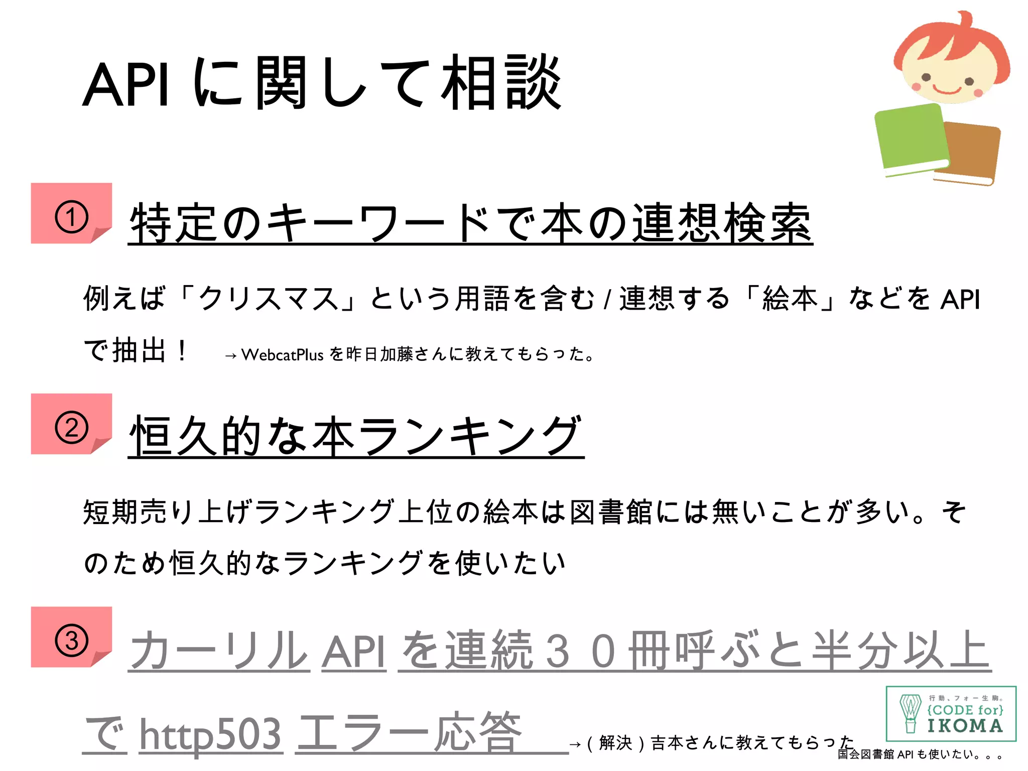 API に関して相談
　特定のキーワードで本の連想検索
例えば「クリスマス」という用語を含む / 連想する「絵本」などを API
で抽出！　→ WebcatPlus を昨日加藤さんに教えてもらった。
　恒久的な本ランキング
短期売り上げランキング上位の絵本は図書館には無いことが多い。そ
のため恒久的なランキングを使いたい
　カーリル API を連続３０冊呼ぶと半分以上
で http503 エラー応答　→（解決）吉本さんに教えてもらった
①
②
③
国会図書館 API も使いたい。。。
 