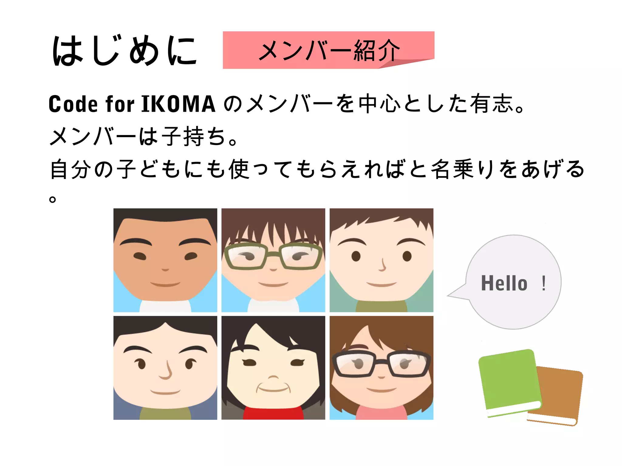 はじめに
Code for IKOMA のメンバーを中心とした有志。
メンバーは子持ち。
自分の子どもにも使ってもらえればと名乗りをあげる
。
メンバー紹介
Hello ！
 
