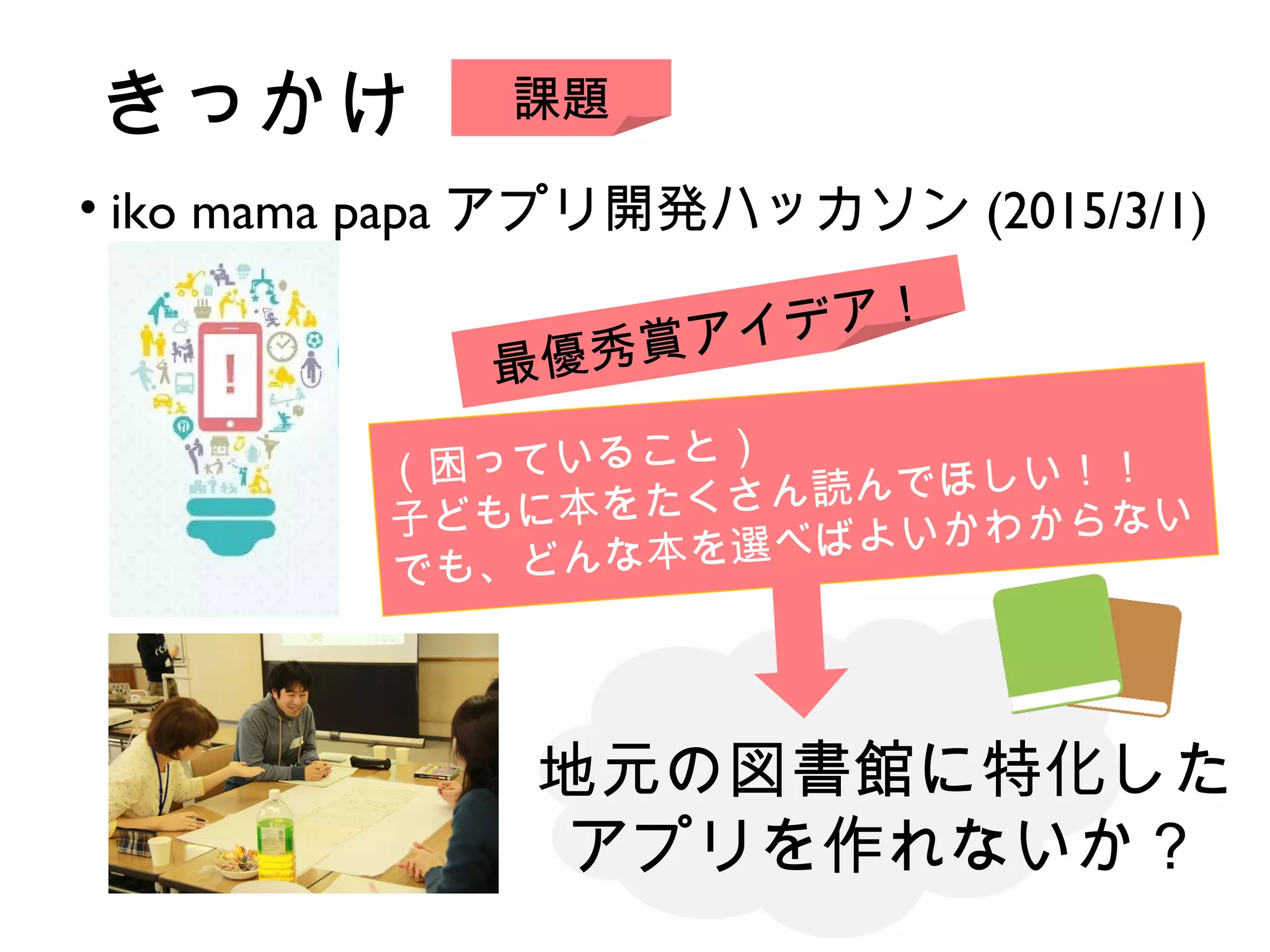 きっかけ
• iko mama papa アプリ開発ハッカソン (2015/3/1)
（困っていること）
子どもに本をたくさん読んでほしい！！
でも、どんな本を選べばよいかわからない
課題
最優秀賞アイデア！
地元の図書館に特化した
アプリを作れないか？
 