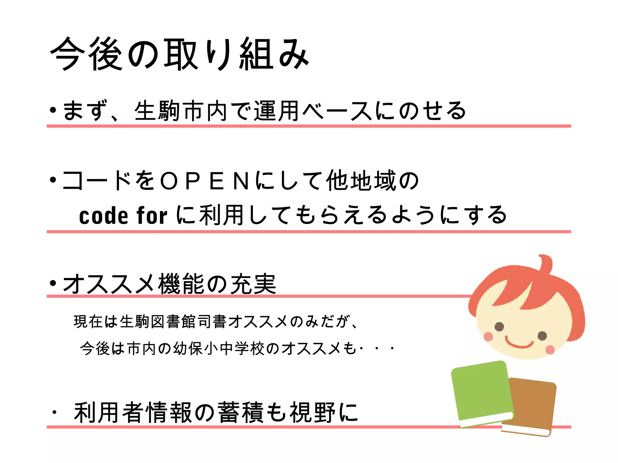今後の取り組み
• まず、生駒市内で運用ベースにのせる
• コードをＯＰＥＮにして他地域の
　 code for に利用してもらえるようにする
• オススメ機能の充実
　現在は生駒図書館司書オススメのみだが、
　　今後は市内の幼保小中学校のオススメも・・・
・利用者情報の蓄積も視野に
 