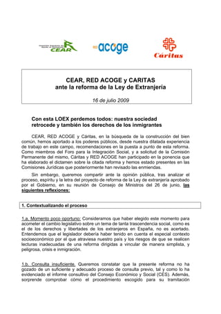  
                                   
                                                               
                                                           




                     CEAR, RED ACOGE y CARITAS
                 ante la reforma de la Ley de Extranjería

                                      16 de julio 2009


     Con esta LOEX perdemos todos: nuestra sociedad
     retrocede y también los derechos de los inmigrantes

     CEAR, RED ACOGE y Cáritas, en la búsqueda de la construcción del bien
común, hemos aportado a los poderes públicos, desde nuestra dilatada experiencia
de trabajo en este campo, recomendaciones en la puesta a punto de esta reforma.
Como miembros del Foro para la Integración Social, y a solicitud de la Comisión
Permanente del mismo, Cáritas y RED ACOGE han participado en la ponencia que
ha elaborado el dictamen sobre la citada reforma y hemos estado presentes en las
Comisiones Jurídicas que posteriormente han revisado las enmiendas.
     Sin embargo, queremos compartir ante la opinión pública, tras analizar el
proceso, espíritu y la letra del proyecto de reforma de la Ley de extranjería aprobado
por el Gobierno, en su reunión de Consejo de Ministros del 26 de junio, las
siguientes reflexiones:


1. Contextualizando el proceso

1.a. Momento poco oportuno: Consideramos que haber elegido este momento para
acometer el cambio legislativo sobre un tema de tanta trascendencia social, como es
el de los derechos y libertades de los extranjeros en España, no es acertado.
Entendemos que el legislador debería haber tenido en cuenta el especial contexto
socioeconómico por el que atraviesa nuestro país y los riesgos de que se realicen
lecturas inadecuadas de una reforma dirigidas a vincular de manera simplista, y
peligrosa, crisis e inmigración.


1.b. Consulta insuficiente. Queremos constatar que la presente reforma no ha
gozado de un suficiente y adecuado proceso de consulta previo, tal y como lo ha
evidenciado el informe consultivo del Consejo Económico y Social (CES). Además,
sorprende comprobar cómo el procedimiento escogido para su tramitación
 