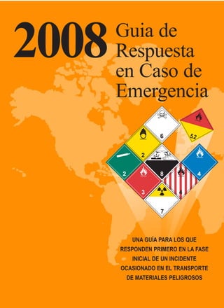 2008   Guia de
       Respuesta
       en Caso de
       Emergencia




          UNA GUÍA PARA LOS QUE
       RESPONDEN PRIMERO EN LA FASE
          INICIAL DE UN INCIDENTE
       OCASIONADO EN EL TRANSPORTE
        DE MATERIALES PELIGROSOS
 