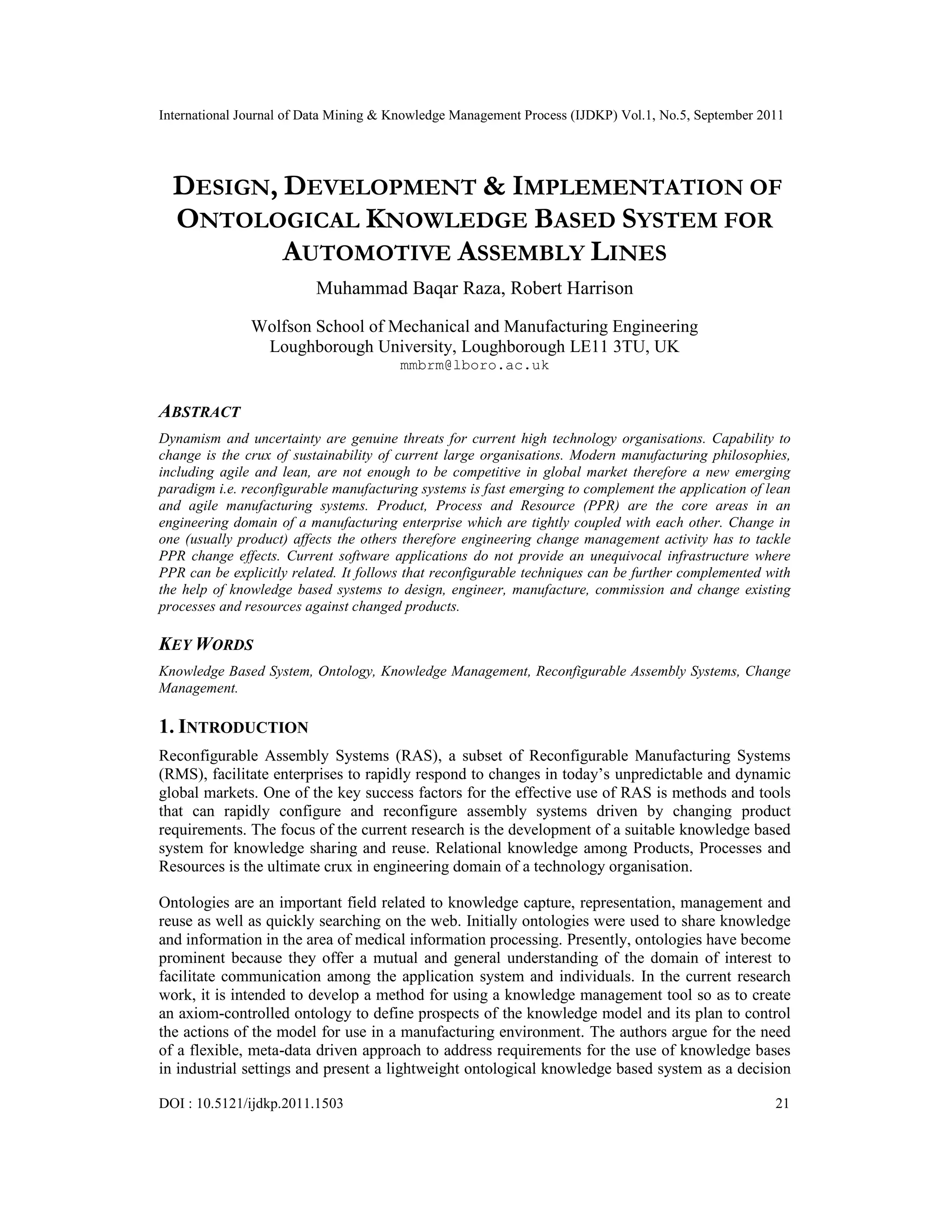 International Journal of Data Mining & Knowledge Management Process (IJDKP) Vol.1, No.5, September 2011
DOI : 10.5121/ijdkp.2011.1503 21
DESIGN, DEVELOPMENT & IMPLEMENTATION OF
ONTOLOGICAL KNOWLEDGE BASED SYSTEM FOR
AUTOMOTIVE ASSEMBLY LINES
Muhammad Baqar Raza, Robert Harrison
Wolfson School of Mechanical and Manufacturing Engineering
Loughborough University, Loughborough LE11 3TU, UK
mmbrm@lboro.ac.uk
ABSTRACT
Dynamism and uncertainty are genuine threats for current high technology organisations. Capability to
change is the crux of sustainability of current large organisations. Modern manufacturing philosophies,
including agile and lean, are not enough to be competitive in global market therefore a new emerging
paradigm i.e. reconfigurable manufacturing systems is fast emerging to complement the application of lean
and agile manufacturing systems. Product, Process and Resource (PPR) are the core areas in an
engineering domain of a manufacturing enterprise which are tightly coupled with each other. Change in
one (usually product) affects the others therefore engineering change management activity has to tackle
PPR change effects. Current software applications do not provide an unequivocal infrastructure where
PPR can be explicitly related. It follows that reconfigurable techniques can be further complemented with
the help of knowledge based systems to design, engineer, manufacture, commission and change existing
processes and resources against changed products.
KEY WORDS
Knowledge Based System, Ontology, Knowledge Management, Reconfigurable Assembly Systems, Change
Management.
1. INTRODUCTION
Reconfigurable Assembly Systems (RAS), a subset of Reconfigurable Manufacturing Systems
(RMS), facilitate enterprises to rapidly respond to changes in today’s unpredictable and dynamic
global markets. One of the key success factors for the effective use of RAS is methods and tools
that can rapidly configure and reconfigure assembly systems driven by changing product
requirements. The focus of the current research is the development of a suitable knowledge based
system for knowledge sharing and reuse. Relational knowledge among Products, Processes and
Resources is the ultimate crux in engineering domain of a technology organisation.
Ontologies are an important field related to knowledge capture, representation, management and
reuse as well as quickly searching on the web. Initially ontologies were used to share knowledge
and information in the area of medical information processing. Presently, ontologies have become
prominent because they offer a mutual and general understanding of the domain of interest to
facilitate communication among the application system and individuals. In the current research
work, it is intended to develop a method for using a knowledge management tool so as to create
an axiom-controlled ontology to define prospects of the knowledge model and its plan to control
the actions of the model for use in a manufacturing environment. The authors argue for the need
of a flexible, meta-data driven approach to address requirements for the use of knowledge bases
in industrial settings and present a lightweight ontological knowledge based system as a decision
 
