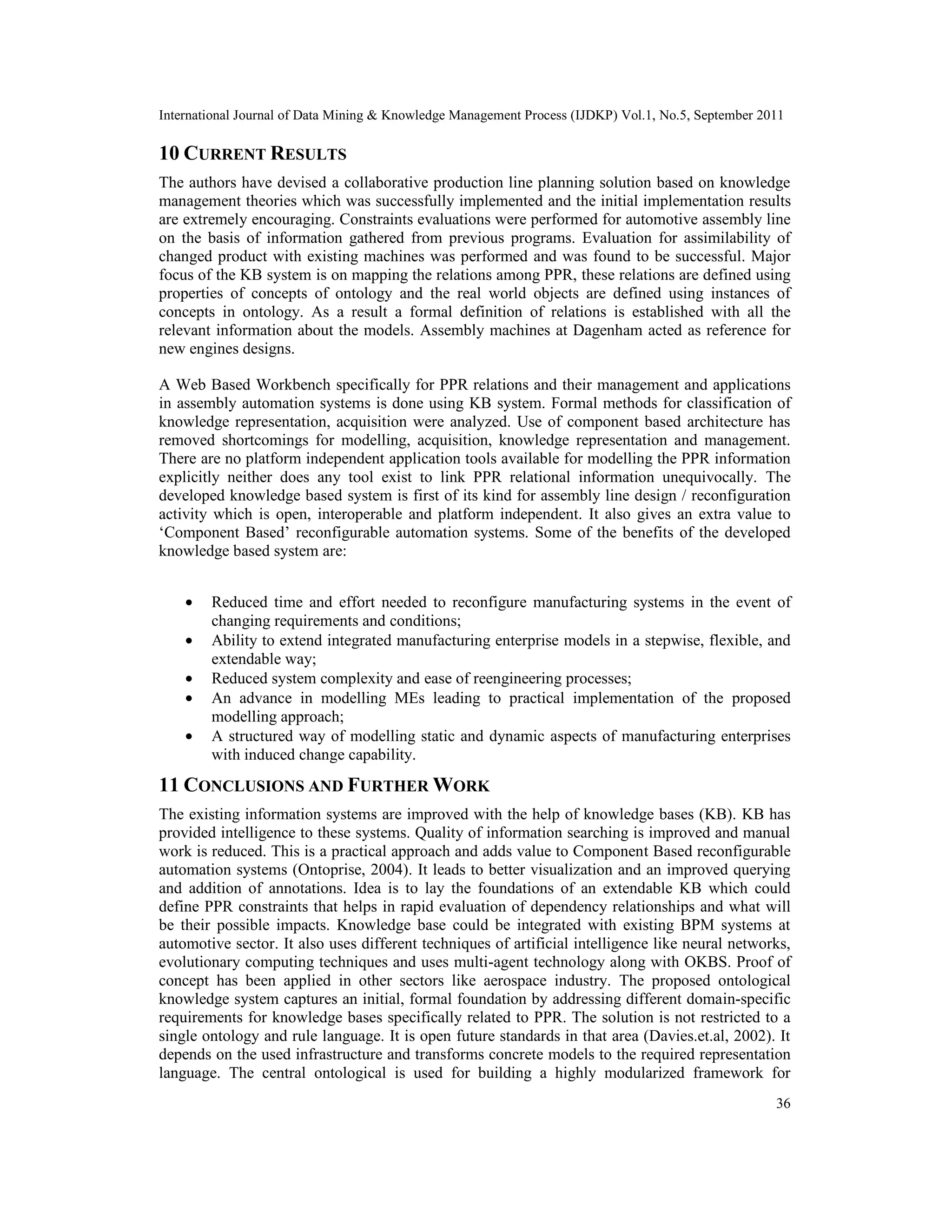 International Journal of Data Mining & Knowledge Management Process (IJDKP) Vol.1, No.5, September 2011
36
10 CURRENT RESULTS
The authors have devised a collaborative production line planning solution based on knowledge
management theories which was successfully implemented and the initial implementation results
are extremely encouraging. Constraints evaluations were performed for automotive assembly line
on the basis of information gathered from previous programs. Evaluation for assimilability of
changed product with existing machines was performed and was found to be successful. Major
focus of the KB system is on mapping the relations among PPR, these relations are defined using
properties of concepts of ontology and the real world objects are defined using instances of
concepts in ontology. As a result a formal definition of relations is established with all the
relevant information about the models. Assembly machines at Dagenham acted as reference for
new engines designs.
A Web Based Workbench specifically for PPR relations and their management and applications
in assembly automation systems is done using KB system. Formal methods for classification of
knowledge representation, acquisition were analyzed. Use of component based architecture has
removed shortcomings for modelling, acquisition, knowledge representation and management.
There are no platform independent application tools available for modelling the PPR information
explicitly neither does any tool exist to link PPR relational information unequivocally. The
developed knowledge based system is first of its kind for assembly line design / reconfiguration
activity which is open, interoperable and platform independent. It also gives an extra value to
‘Component Based’ reconfigurable automation systems. Some of the benefits of the developed
knowledge based system are:
• Reduced time and effort needed to reconfigure manufacturing systems in the event of
changing requirements and conditions;
• Ability to extend integrated manufacturing enterprise models in a stepwise, flexible, and
extendable way;
• Reduced system complexity and ease of reengineering processes;
• An advance in modelling MEs leading to practical implementation of the proposed
modelling approach;
• A structured way of modelling static and dynamic aspects of manufacturing enterprises
with induced change capability.
11 CONCLUSIONS AND FURTHER WORK
The existing information systems are improved with the help of knowledge bases (KB). KB has
provided intelligence to these systems. Quality of information searching is improved and manual
work is reduced. This is a practical approach and adds value to Component Based reconfigurable
automation systems (Ontoprise, 2004). It leads to better visualization and an improved querying
and addition of annotations. Idea is to lay the foundations of an extendable KB which could
define PPR constraints that helps in rapid evaluation of dependency relationships and what will
be their possible impacts. Knowledge base could be integrated with existing BPM systems at
automotive sector. It also uses different techniques of artificial intelligence like neural networks,
evolutionary computing techniques and uses multi-agent technology along with OKBS. Proof of
concept has been applied in other sectors like aerospace industry. The proposed ontological
knowledge system captures an initial, formal foundation by addressing different domain-specific
requirements for knowledge bases specifically related to PPR. The solution is not restricted to a
single ontology and rule language. It is open future standards in that area (Davies.et.al, 2002). It
depends on the used infrastructure and transforms concrete models to the required representation
language. The central ontological is used for building a highly modularized framework for
 