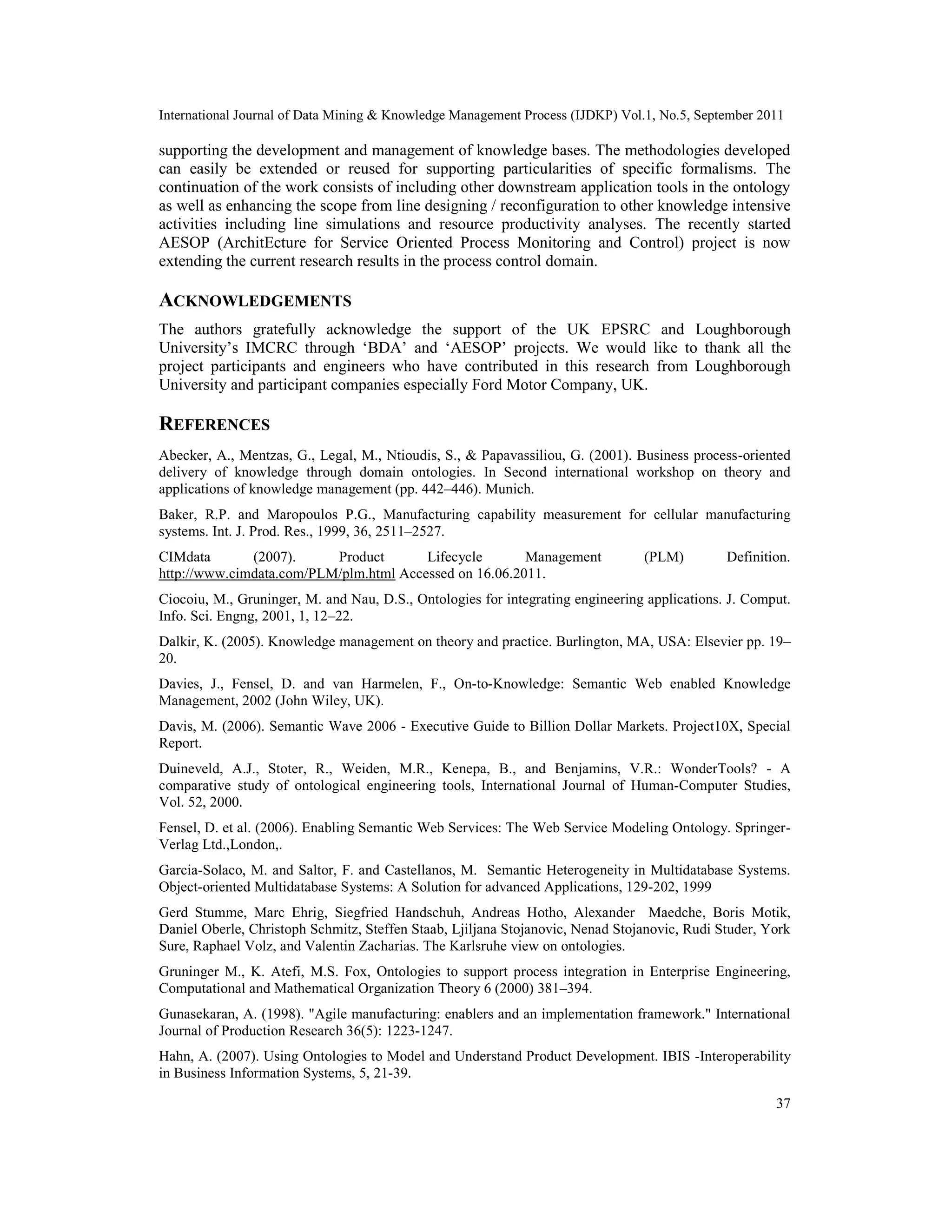 International Journal of Data Mining & Knowledge Management Process (IJDKP) Vol.1, No.5, September 2011
37
supporting the development and management of knowledge bases. The methodologies developed
can easily be extended or reused for supporting particularities of specific formalisms. The
continuation of the work consists of including other downstream application tools in the ontology
as well as enhancing the scope from line designing / reconfiguration to other knowledge intensive
activities including line simulations and resource productivity analyses. The recently started
AESOP (ArchitEcture for Service Oriented Process Monitoring and Control) project is now
extending the current research results in the process control domain.
ACKNOWLEDGEMENTS
The authors gratefully acknowledge the support of the UK EPSRC and Loughborough
University’s IMCRC through ‘BDA’ and ‘AESOP’ projects. We would like to thank all the
project participants and engineers who have contributed in this research from Loughborough
University and participant companies especially Ford Motor Company, UK.
REFERENCES
Abecker, A., Mentzas, G., Legal, M., Ntioudis, S., & Papavassiliou, G. (2001). Business process-oriented
delivery of knowledge through domain ontologies. In Second international workshop on theory and
applications of knowledge management (pp. 442–446). Munich.
Baker, R.P. and Maropoulos P.G., Manufacturing capability measurement for cellular manufacturing
systems. Int. J. Prod. Res., 1999, 36, 2511–2527.
CIMdata (2007). Product Lifecycle Management (PLM) Definition.
http://www.cimdata.com/PLM/plm.html Accessed on 16.06.2011.
Ciocoiu, M., Gruninger, M. and Nau, D.S., Ontologies for integrating engineering applications. J. Comput.
Info. Sci. Engng, 2001, 1, 12–22.
Dalkir, K. (2005). Knowledge management on theory and practice. Burlington, MA, USA: Elsevier pp. 19–
20.
Davies, J., Fensel, D. and van Harmelen, F., On-to-Knowledge: Semantic Web enabled Knowledge
Management, 2002 (John Wiley, UK).
Davis, M. (2006). Semantic Wave 2006 - Executive Guide to Billion Dollar Markets. Project10X, Special
Report.
Duineveld, A.J., Stoter, R., Weiden, M.R., Kenepa, B., and Benjamins, V.R.: WonderTools? - A
comparative study of ontological engineering tools, International Journal of Human-Computer Studies,
Vol. 52, 2000.
Fensel, D. et al. (2006). Enabling Semantic Web Services: The Web Service Modeling Ontology. Springer-
Verlag Ltd.,London,.
Garcia-Solaco, M. and Saltor, F. and Castellanos, M. Semantic Heterogeneity in Multidatabase Systems.
Object-oriented Multidatabase Systems: A Solution for advanced Applications, 129-202, 1999
Gerd Stumme, Marc Ehrig, Siegfried Handschuh, Andreas Hotho, Alexander Maedche, Boris Motik,
Daniel Oberle, Christoph Schmitz, Steffen Staab, Ljiljana Stojanovic, Nenad Stojanovic, Rudi Studer, York
Sure, Raphael Volz, and Valentin Zacharias. The Karlsruhe view on ontologies.
Gruninger M., K. Atefi, M.S. Fox, Ontologies to support process integration in Enterprise Engineering,
Computational and Mathematical Organization Theory 6 (2000) 381–394.
Gunasekaran, A. (1998). "Agile manufacturing: enablers and an implementation framework." International
Journal of Production Research 36(5): 1223-1247.
Hahn, A. (2007). Using Ontologies to Model and Understand Product Development. IBIS -Interoperability
in Business Information Systems, 5, 21-39.
 