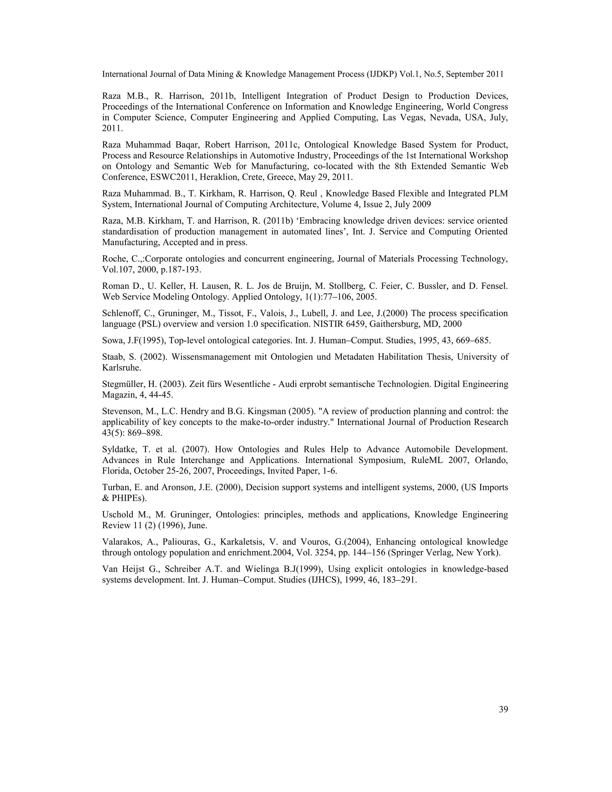 International Journal of Data Mining & Knowledge Management Process (IJDKP) Vol.1, No.5, September 2011
39
Raza M.B., R. Harrison, 2011b, Intelligent Integration of Product Design to Production Devices,
Proceedings of the International Conference on Information and Knowledge Engineering, World Congress
in Computer Science, Computer Engineering and Applied Computing, Las Vegas, Nevada, USA, July,
2011.
Raza Muhammad Baqar, Robert Harrison, 2011c, Ontological Knowledge Based System for Product,
Process and Resource Relationships in Automotive Industry, Proceedings of the 1st International Workshop
on Ontology and Semantic Web for Manufacturing, co-located with the 8th Extended Semantic Web
Conference, ESWC2011, Heraklion, Crete, Greece, May 29, 2011.
Raza Muhammad. B., T. Kirkham, R. Harrison, Q. Reul , Knowledge Based Flexible and Integrated PLM
System, International Journal of Computing Architecture, Volume 4, Issue 2, July 2009
Raza, M.B. Kirkham, T. and Harrison, R. (2011b) ‘Embracing knowledge driven devices: service oriented
standardisation of production management in automated lines’, Int. J. Service and Computing Oriented
Manufacturing, Accepted and in press.
Roche, C.,:Corporate ontologies and concurrent engineering, Journal of Materials Processing Technology,
Vol.107, 2000, p.187-193.
Roman D., U. Keller, H. Lausen, R. L. Jos de Bruijn, M. Stollberg, C. Feier, C. Bussler, and D. Fensel.
Web Service Modeling Ontology. Applied Ontology, 1(1):77–106, 2005.
Schlenoff, C., Gruninger, M., Tissot, F., Valois, J., Lubell, J. and Lee, J.(2000) The process specification
language (PSL) overview and version 1.0 specification. NISTIR 6459, Gaithersburg, MD, 2000
Sowa, J.F(1995), Top-level ontological categories. Int. J. Human–Comput. Studies, 1995, 43, 669–685.
Staab, S. (2002). Wissensmanagement mit Ontologien und Metadaten Habilitation Thesis, University of
Karlsruhe.
Stegmüller, H. (2003). Zeit fürs Wesentliche - Audi erprobt semantische Technologien. Digital Engineering
Magazin, 4, 44-45.
Stevenson, M., L.C. Hendry and B.G. Kingsman (2005). "A review of production planning and control: the
applicability of key concepts to the make-to-order industry." International Journal of Production Research
43(5): 869–898.
Syldatke, T. et al. (2007). How Ontologies and Rules Help to Advance Automobile Development.
Advances in Rule Interchange and Applications. International Symposium, RuleML 2007, Orlando,
Florida, October 25-26, 2007, Proceedings, Invited Paper, 1-6.
Turban, E. and Aronson, J.E. (2000), Decision support systems and intelligent systems, 2000, (US Imports
& PHIPEs).
Uschold M., M. Gruninger, Ontologies: principles, methods and applications, Knowledge Engineering
Review 11 (2) (1996), June.
Valarakos, A., Paliouras, G., Karkaletsis, V. and Vouros, G.(2004), Enhancing ontological knowledge
through ontology population and enrichment.2004, Vol. 3254, pp. 144–156 (Springer Verlag, New York).
Van Heijst G., Schreiber A.T. and Wielinga B.J(1999), Using explicit ontologies in knowledge-based
systems development. Int. J. Human–Comput. Studies (IJHCS), 1999, 46, 183–291.
 