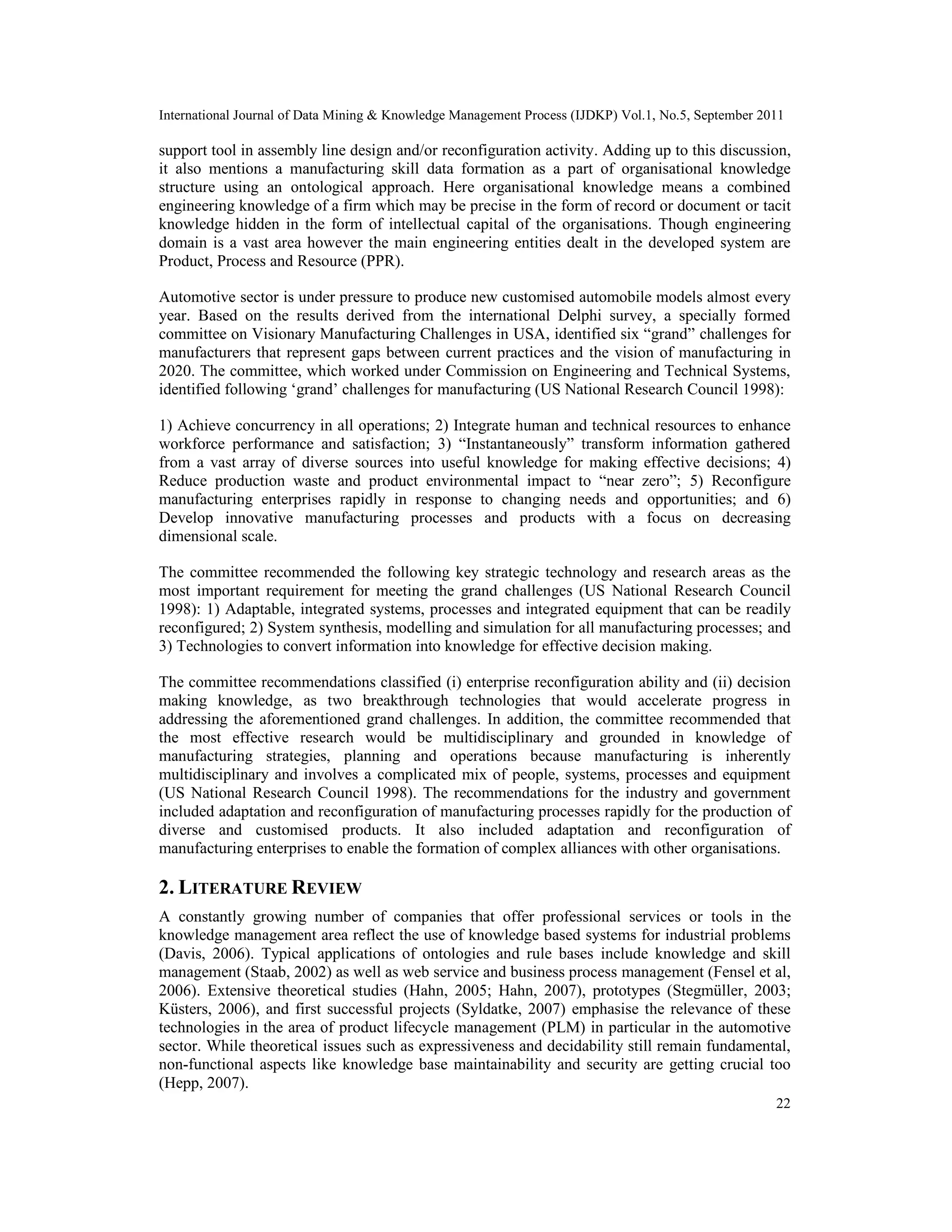 International Journal of Data Mining & Knowledge Management Process (IJDKP) Vol.1, No.5, September 2011
22
support tool in assembly line design and/or reconfiguration activity. Adding up to this discussion,
it also mentions a manufacturing skill data formation as a part of organisational knowledge
structure using an ontological approach. Here organisational knowledge means a combined
engineering knowledge of a firm which may be precise in the form of record or document or tacit
knowledge hidden in the form of intellectual capital of the organisations. Though engineering
domain is a vast area however the main engineering entities dealt in the developed system are
Product, Process and Resource (PPR).
Automotive sector is under pressure to produce new customised automobile models almost every
year. Based on the results derived from the international Delphi survey, a specially formed
committee on Visionary Manufacturing Challenges in USA, identified six “grand” challenges for
manufacturers that represent gaps between current practices and the vision of manufacturing in
2020. The committee, which worked under Commission on Engineering and Technical Systems,
identified following ‘grand’ challenges for manufacturing (US National Research Council 1998):
1) Achieve concurrency in all operations; 2) Integrate human and technical resources to enhance
workforce performance and satisfaction; 3) “Instantaneously” transform information gathered
from a vast array of diverse sources into useful knowledge for making effective decisions; 4)
Reduce production waste and product environmental impact to “near zero”; 5) Reconfigure
manufacturing enterprises rapidly in response to changing needs and opportunities; and 6)
Develop innovative manufacturing processes and products with a focus on decreasing
dimensional scale.
The committee recommended the following key strategic technology and research areas as the
most important requirement for meeting the grand challenges (US National Research Council
1998): 1) Adaptable, integrated systems, processes and integrated equipment that can be readily
reconfigured; 2) System synthesis, modelling and simulation for all manufacturing processes; and
3) Technologies to convert information into knowledge for effective decision making.
The committee recommendations classified (i) enterprise reconfiguration ability and (ii) decision
making knowledge, as two breakthrough technologies that would accelerate progress in
addressing the aforementioned grand challenges. In addition, the committee recommended that
the most effective research would be multidisciplinary and grounded in knowledge of
manufacturing strategies, planning and operations because manufacturing is inherently
multidisciplinary and involves a complicated mix of people, systems, processes and equipment
(US National Research Council 1998). The recommendations for the industry and government
included adaptation and reconfiguration of manufacturing processes rapidly for the production of
diverse and customised products. It also included adaptation and reconfiguration of
manufacturing enterprises to enable the formation of complex alliances with other organisations.
2. LITERATURE REVIEW
A constantly growing number of companies that offer professional services or tools in the
knowledge management area reflect the use of knowledge based systems for industrial problems
(Davis, 2006). Typical applications of ontologies and rule bases include knowledge and skill
management (Staab, 2002) as well as web service and business process management (Fensel et al,
2006). Extensive theoretical studies (Hahn, 2005; Hahn, 2007), prototypes (Stegmüller, 2003;
Küsters, 2006), and first successful projects (Syldatke, 2007) emphasise the relevance of these
technologies in the area of product lifecycle management (PLM) in particular in the automotive
sector. While theoretical issues such as expressiveness and decidability still remain fundamental,
non-functional aspects like knowledge base maintainability and security are getting crucial too
(Hepp, 2007).
 